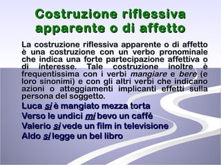 Costruzione riflessiva apparente o di affetto La costruzione riflessiva apparente o di affetto è una costruzione con un verbo pronominale che indica una forte partecipazione affettiva o di interesse. Tale costruzione inoltre è frequentissima con i verbi  mangiare  e  bere  (e loro sinonimi) e con gli altri verbi che indicano azioni o atteggiamenti implicanti effetti sulla persona del soggetto. Luca  si  è mangiato mezza torta Verso le undici  mi  bevo un caffé Valerio  si  vede un film in televisione Aldo  si  legge un bel libro 