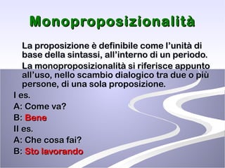 Monoproposizionalità La proposizione è definibile come l’unità di base della sintassi, all’interno di un periodo.  La monoproposizionalità si riferisce appunto all’uso, nello scambio dialogico tra due o più persone, di una sola proposizione. I es. A: Come va? B:  Bene II es.  A: Che cosa fai? B:  Sto lavorando 