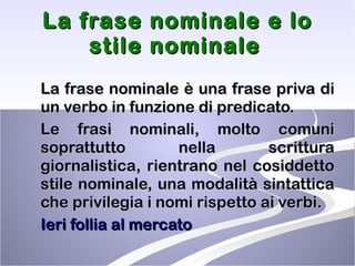 La frase nominale e lo stile nominale   La frase nominale è una frase priva di un verbo in funzione di predicato. Le frasi nominali, molto comuni soprattutto nella scrittura giornalistica, rientrano nel cosiddetto stile nominale, una modalità sintattica che privilegia i nomi rispetto ai verbi. Ieri follia al mercato 