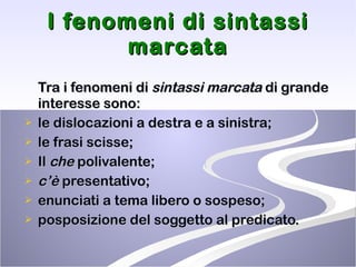 I fenomeni di sintassi marcata Tra i fenomeni di  sintassi marcata  di grande interesse sono: le dislocazioni a destra e a sinistra; le frasi scisse; Il  che  polivalente; c’è  presentativo; enunciati a tema libero o sospeso;  posposizione del soggetto al predicato. 
