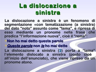La dislocazione a sinistra La dislocazione a sinistra è un fenomeno di segmentazione «con tematizzazione (a sinistra) del dato “noto” assunto come “tema”, e ripresa di esso mediante un pronome nella frase che predica “l’informazione nuova”, cioè il “rema”: Non ho mai detto queste parole   Queste parole  non  le  ho mai dette  La dislocazione a sinistra ( 2 ) porta a “tema” l’elemento dislocato a sinistra (posto cioè  all’inizio dell’enunciato), che viene ripreso da un pronome atono.  