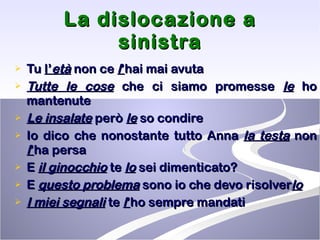 La dislocazione a sinistra Tu  l’ età  non ce  l ’ hai mai avuta  Tutte le cose  che ci siamo promesse  le  ho mantenute  Le insalate  però  le  so condire Io dico che nonostante tutto Anna  la testa  non  l ’ ha persa  E  il ginocchio  te  lo  sei dimenticato? E  questo problema  sono io che devo risolver lo I miei segnali  te  l ’ ho sempre mandati   