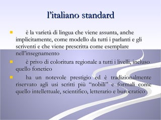 l’italiano standard è la varietà di lingua che viene assunta, anche implicitamente, come modello da tutti i parlanti e gli scriventi e che viene prescritta come esemplare nell’insegnamento è privo di coloritura regionale a tutti i livelli, incluso quello fonetico ha un notevole prestigio ed è tradizionalmente riservato agli usi scritti più “nobili” e formali come quello intellettuale, scientifico, letterario e burocratico 