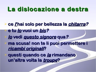 La dislocazione a destra ce  l ’ hai solo per bellezza la  chitarra ? e tu  lo  vuoi un  bis ?   lo  vedi  questo signore   qua ?   ma scusa! non te li puoi permettere i  ricambi originali ? questi quando ce  la  rimandano un’altra volta la  troupe ? 