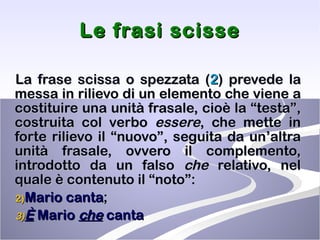 Le frasi scisse La frase scissa o spezzata ( 2 ) prevede la messa in rilievo di un elemento che viene a costituire una unità frasale, cioè la “testa”, costruita col verbo  essere , che mette in forte rilievo il “nuovo”, seguita da un’altra unità frasale, ovvero il complemento, introdotto da un falso  che  relativo, nel quale è contenuto il “noto”: Mario canta ; È   Mario  che  canta  