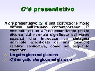 C’è  presentativo Il c’è  presentativo ( 2 ) è una costruzione molto diffusa nell’italiano contemporaneo. E’ costituita da un  c’è  desemantizzato (molto diverso dal normale significato del verbo  esserci ) che introduce un sintagma nominale specificato da una (pseudo) relativa esplicativa, come nel seguente esempio: Un gatto gioca nel giardino C’è  un gatto  che  gioca nel giardino 