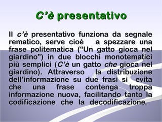 C’è  presentativo Il  c’è  presentativo funziona da segnale rematico, serve cioè  a spezzare una frase politematica (“Un gatto gioca nel giardino”) in due blocchi monotematici più semplici ( C’è  un gatto  che  gioca nel giardino). Attraverso  la distribuzione dell’informazione su due frasi si  evita che una frase contenga troppa informazione nuova, facilitando tanto la codificazione che la decodificazione.  