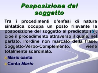 Posposizione del soggetto Tra i procedimenti d’enfasi di natura sintattica occupa un posto rilevante la posposizione del soggetto al predicato ( 2 ), cioè il procedimento attraverso il quale, nel parlato, l’ordine non marcato della frase, Soggetto-Verbo-Complemento, viene totalmente scardinato.  Mario canta Canta  Mario 