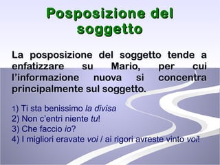 Posposizione del soggetto La posposizione del soggetto tende a enfatizzare su Mario, per cui l’informazione nuova si concentra principalmente sul soggetto.  1 ) Ti sta benissimo  la divisa   2) Non c’entri niente  tu !  3) Che faccio  io ?  4) I migliori eravate  voi  / ai rigori avreste vinto  voi !  