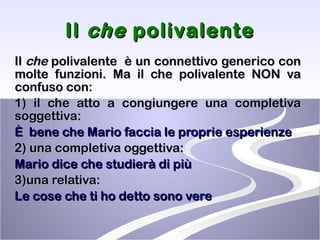 Il  che  polivalente Il  che  polivalente  è un connettivo generico con molte funzioni. Ma il che polivalente NON va confuso con: 1) il che atto a congiungere una completiva soggettiva: È  bene che Mario faccia le proprie esperienze 2) una completiva oggettiva: Mario dice che studierà di più 3)una relativa: Le cose che ti ho detto sono vere 