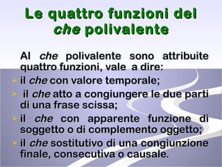 Le quattro funzioni del  che  polivalente Al  che  polivalente sono attribuite quattro funzioni, vale  a dire: il  che  con valore temporale; il  che  atto a congiungere le due parti di una frase scissa; il  che  con apparente funzione di soggetto o di complemento oggetto; il  che  sostitutivo di una congiunzione finale, consecutiva o causale. 