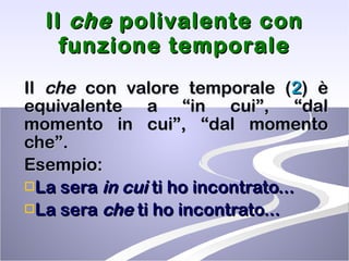 Il  che  polivalente con funzione temporale Il  che  con valore temporale ( 2 ) è equivalente a “in cui”, “dal momento in cui”, “dal momento che”. Esempio: La sera  in cui  ti ho incontrato... La sera  che  ti ho incontrato... 