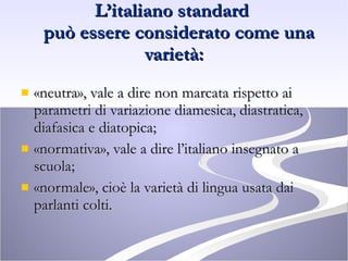 L’italiano standard    può essere considerato come una varietà: «neutra», vale a dire non marcata rispetto ai parametri di variazione diamesica, diastratica, diafasica e diatopica; «normativa», vale a dire l’italiano insegnato a scuola; «normale», cioè la varietà di lingua usata dai parlanti colti. 
