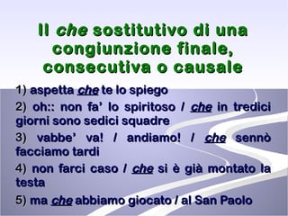Il  che  sostitutivo di una congiunzione finale, consecutiva o causale 1)  aspetta  che  te lo spiego 2)  oh:: non fa’ lo spiritoso /  che  in tredici giorni sono sedici squadre  3)  vabbe’ va! / andiamo! /  che  sennò facciamo tardi  4)  non farci caso /  che  si è già montato la testa  5)  ma  che  abbiamo giocato / al San Paolo   