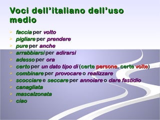 Voci dell’italiano dell’uso medio faccia  per  volto pigliare  per  prendere pure  per  anche arrabbiarsi  per  adirarsi adesso  per  ora certo  per  un dato tipo di  ( certe  persone ,  certe  volte ) combinare  per  provocare  o  realizzare scocciare  e  seccare  per  annoiare  o  dare fastidio canagliata mascalzonata ciao   