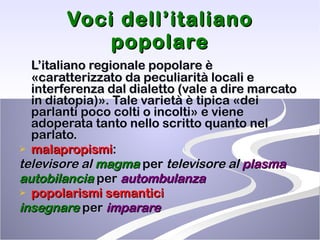 Voci dell’italiano popolare L’italiano regionale popolare è «caratterizzato da peculiarità locali e interferenza dal dialetto (vale a dire marcato in diatopia)». Tale varietà è tipica «dei parlanti poco colti o incolti» e viene adoperata tanto nello scritto quanto nel parlato.  malapropismi :  televisore al  magma  per  televisore al  plasma autobilancia   per  autombulanza popolarismi semantici insegnare  per  imparare 