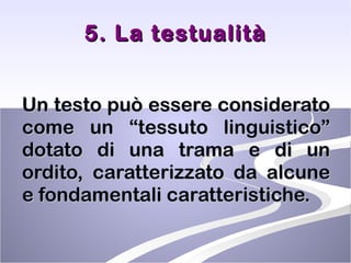 5. La testualità Un testo può essere considerato come un “tessuto linguistico” dotato di una trama e di un ordito, caratterizzato da alcune e fondamentali caratteristiche.  
