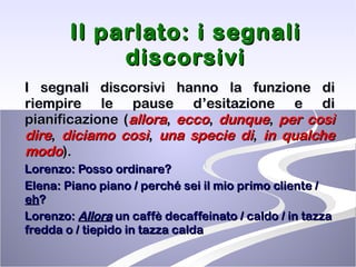 Il parlato: i segnali discorsivi I segnali discorsivi hanno la funzione di riempire le pause d’esitazione e di pianificazione ( allora ,  ecco ,  dunque ,  per così dire ,  diciamo   così ,  una specie di ,  in qualche modo ). Lorenzo: Posso ordinare? Elena: Piano piano / perché sei il mio primo cliente /  eh ? Lorenzo:  Allora  un caffè decaffeinato / caldo / in tazza fredda o / tiepido in tazza calda 