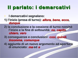Il parlato: i demarcativi I demarcativi segnalano: 1) l’inizio (presa di turno):  allora ,  bene ,  ecco ,  dunque 2) la conclusione e la cessione di turno nonché l’inizio e la fine di sottounità:  no ,  capito ,  chiaro ,  vero 3) conseguenze e conclusioni:  così ,  quindi ,  insomma ,  comunque 4) aggiunta di un nuovo argomento ad apertura di enunciato:  ma  ed  e 