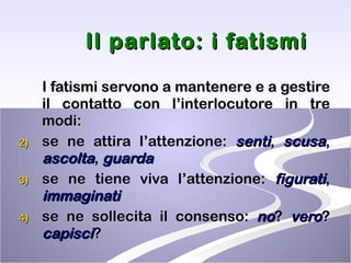Il parlato: i fatismi I fatismi servono a mantenere e a gestire il contatto con l’interlocutore in tre modi: se ne attira l’attenzione:  senti ,  scusa ,  ascolta ,  guarda se ne tiene viva l’attenzione:  figurati ,  immaginati se ne sollecita il consenso:  no ?  vero ?  capisci ? 