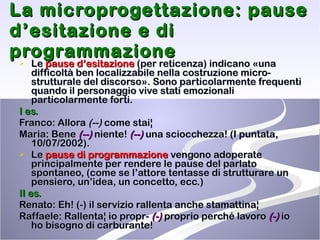 La microprogettazione: pause d’esitazione e di programmazione Le  pause d’esitazione  (per reticenza) indicano «una difficoltà ben localizzabile nella costruzione micro-strutturale del discorso». Sono particolarmente frequenti quando il personaggio vive stati emozionali particolarmente forti. I es. Franco: Allora  (--)  come stai¦ Maria: Bene  (--)  niente!  (--)  una sciocchezza! (I puntata, 10/07/2002). Le  pause di programmazione  vengono adoperate principalmente per rendere le pause del parlato spontaneo, (come se l’attore tentasse di strutturare un pensiero, un’idea, un concetto, ecc.) II es. Renato: Eh! (-) il servizio rallenta anche stamattina¦ Raffaele: Rallenta¦ io propr-  (-)  proprio perché lavoro  (-)  io ho bisogno di carburante!  