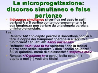 La microprogettazione: discorso simultaneo e false partenze Il discorso simultaneo  si verifica nel caso in cui i parlanti A e B parlino contemporaneamente, e la sua lunghezza può variare da una singola parola a un intero enunciato. I es. Renato: Ah! / ho capito perché il Barcellona non va a fare la coppa dei Campioni! / perché si è iscritto al tuo torneo! / ah! ah! ah!  < abbi pazienza!> Raffaele:  < Oh:: non fa lo>   spiritoso / che in tredici giorni sono sedici squadre! / dico / sedici squadre! / più di quindici / meno di diciassette! /   <capito a me!> Renato:  < ‘O pallone è>  a cchiu’ bella cosa! (--) capito a me! (--) vedi che titolo!  