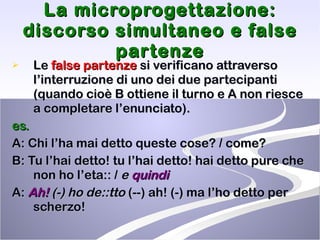 La microprogettazione: discorso simultaneo e false partenze Le  false partenze  si verificano attraverso l’interruzione di uno dei due partecipanti (quando cioè B ottiene il turno e A non riesce a completare l’enunciato).  es.   A: Chi l’ha mai detto queste cose? / come? B: Tu l’hai detto! tu l’hai detto! hai detto pure che non ho l’eta:: /  e  quindi A:  Ah!  (-) ho de::tto  (--) ah! (-) ma l’ho detto per scherzo!  