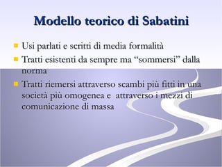 Modello teorico di Sabatini Usi parlati e scritti di media formalità Tratti esistenti da sempre ma “sommersi” dalla norma Tratti riemersi attraverso scambi più fitti in una società più omogenea e  attraverso i mezzi di comunicazione di massa 