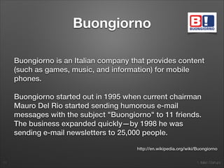 1. Italian Startups
Buongiorno
Buongiorno is an Italian company that provides content
(such as games, music, and information) for mobile
phones.
Buongiorno started out in 1995 when current chairman
Mauro Del Rio started sending humorous e-mail
messages with the subject "Buongiorno" to 11 friends.
The business expanded quickly—by 1998 he was
sending e-mail newsletters to 25,000 people.
11
http://en.wikipedia.org/wiki/Buongiorno
 
