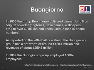 1. Italian Startups
Buongiorno
In 2006 the group Buongiorno delivered almost 1.4 billion
"digital objects" (ringtones, Java games, wallpapers,
etc.) to over 60 million end users (unique mobile phone
numbers).
As reported on the 2009 balance sheet, the Buongiorno
group has a net worth of around €158.1 million and
revenues of about €259,5 million.
In 2009 the Buongiorno group employed 1000+
employees.
17
http://en.wikipedia.org/wiki/Buongiorno - http://it.wikipedia.org/wiki/Buongiorno
 