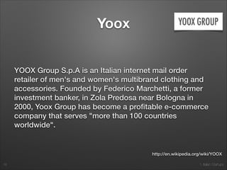 1. Italian Startups
Yoox
YOOX Group S.p.A is an Italian internet mail order
retailer of men's and women's multibrand clothing and
accessories. Founded by Federico Marchetti, a former
investment banker, in Zola Predosa near Bologna in
2000, Yoox Group has become a proﬁtable e-commerce
company that serves "more than 100 countries
worldwide".
18
http://en.wikipedia.org/wiki/YOOX
 