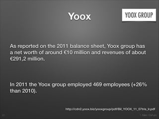1. Italian Startups
Yoox
As reported on the 2011 balance sheet, Yoox group has
a net worth of around €10 million and revenues of about
€291,2 million.
!
In 2011 the Yoox group employed 469 employees (+26%
than 2010).
20
http://cdn2.yoox.biz/yooxgroup/pdf/Bil_YOOX_11_07tris_lr.pdf
 