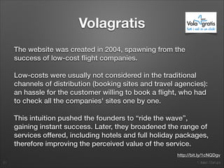 1. Italian Startups
Volagratis
The website was created in 2004, spawning from the
success of low-cost ﬂight companies.
Low-costs were usually not considered in the traditional
channels of distribution (booking sites and travel agencies):
an hassle for the customer willing to book a ﬂight, who had
to check all the companies' sites one by one.
This intuition pushed the founders to “ride the wave”,
gaining instant success. Later, they broadened the range of
services offered, including hotels and full holiday packages,
therefore improving the perceived value of the service.
21
http://bit.ly/1cNQDgv
 
