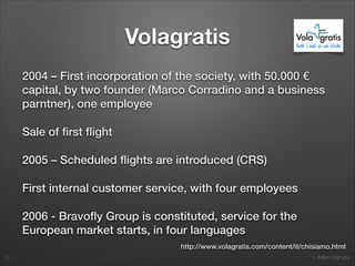 1. Italian Startups
Volagratis
2004 – First incorporation of the society, with 50.000 €
capital, by two founder (Marco Corradino and a business
parntner), one employee
Sale of ﬁrst ﬂight
2005 – Scheduled ﬂights are introduced (CRS)
First internal customer service, with four employees
2006 - Bravoﬂy Group is constituted, service for the
European market starts, in four languages
22
http://www.volagratis.com/content/it/chisiamo.html
 
