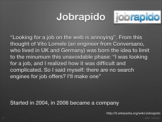 1. Italian Startups
Jobrapido
“Looking for a job on the web is annoying”. From this
thought of Vito Lomele (an engineer from Conversano,
who lived in UK and Germany) was born the idea to limit
to the minumum this unavoidable phase: “I was looking
for a job, and I realized how it was difﬁcult and
complicated. So I said myself: there are no search
engines for job offers? I'll make one”
!
Started in 2004, in 2006 became a company
24
http://it.wikipedia.org/wiki/Jobrapido
 