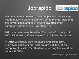 1. Italian Startups
Jobrapido
With the project growing, more people and money were
needed: 200k € were raised from some friends, including
the former boss, and 150k € were invested by an
european entrepreneur, Oliver Samwer.
2011's turnover was 24 million Euro, with 3 of net proﬁt;
660 million users, 80 employees from all over the world.
In 2012 Evenbase, from the publishing group DMGT
(Daily Mail and General Trust) bought out 49% of the
company (it is said, for 30 millions), leaving Lomele at the
helm with 51%.
25
http://it.wikipedia.org/wiki/Jobrapido
 