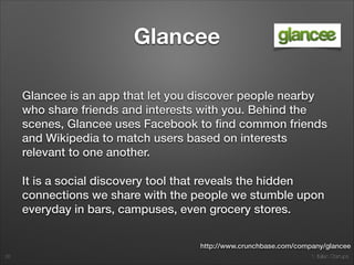 1. Italian Startups
Glancee
Glancee is an app that let you discover people nearby
who share friends and interests with you. Behind the
scenes, Glancee uses Facebook to ﬁnd common friends
and Wikipedia to match users based on interests
relevant to one another.
It is a social discovery tool that reveals the hidden
connections we share with the people we stumble upon
everyday in bars, campuses, even grocery stores.
26
http://www.crunchbase.com/company/glancee
 