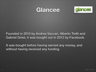 1. Italian Startups
Glancee
Founded in 2010 by Andrea Vaccari, Alberto Tretti and
Gabriel Grisé, it was bought out in 2012 by Facebook.
It was bought before having earned any money, and
without having received any funding.
27
 