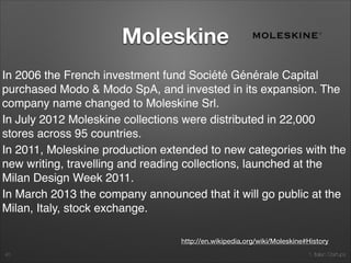 1. Italian Startups
Moleskine
40
http://en.wikipedia.org/wiki/Moleskine#History
The present Moleskine notebook is fashioned after Bruce
Chatwin's descriptions of the notebooks he used in his travels. In
The Songlines Chatwin tells the story of his original supplier of
notebooks, a Paris stationer who in 1986 informed him that the
last notebook manufacturer, a small family-run ﬁrm in Tours, had
discontinued production that year, after the death of the owner.
In 1997 a small company based in Milan, Modo & Modo SpA,
reintroduced this notebook, and establishing the Moleskine
trademark and starting production of Moleskine notebooks with
5,000 pieces. In 1999, Modo & Modo SpA started distributing
outside Italy. In 2004, Moleskine notebooks arrived in Japan, and
from there Moleskine started distribution to the rest of Asia.
 