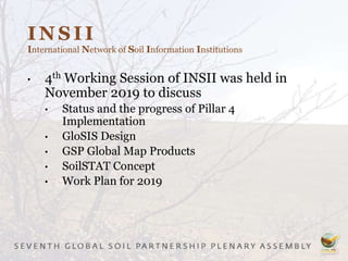 INSII
International Network of Soil Information Institutions
• 4th Working Session of INSII was held in
November 2019 to discuss
• Status and the progress of Pillar 4
Implementation
• GloSIS Design
• GSP Global Map Products
• SoilSTAT Concept
• Work Plan for 2019
 