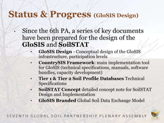 Status & Progress (GloSIS Design)
• Since the 6th PA, a series of key documents
have been prepared for the design of the
GloSIS and SoilSTAT
• GloSIS Design - Conceptual design of the GloSIS
infrastructure, participation levels
• CountrySIS Framework: main implementation tool
for GloSIS (technical specifications, manuals, software
bundles, capacity development)
• Tier 1 & Tier 2 Soil Profile Databases Technical
Specifications
• SoilSTAT Concept detailed concept note for SoilSTAT
Design and Implementation
• GloSIS Branded Global Soil Data Exchange Model
 