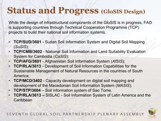 Status and Progress (GloSIS Design)
While the design of infrastructural components of the GloSIS is in progress, FAO
is supporting countries through Technical Cooperation Programme (TCP)
projects to build their national soil information systems.
• TCP/SUD/3601 - Sudan Soil Information System and Digital Soil Mapping
(SuSIS);
• TCP/CMB/3602 - National Soil Information and Land Suitability Evaluation
System for Cambodia (CaSIS);
• TCP/AFG/3601 - Afghanistan Soil Information System (AfSIS);
• TCP/RLA/3613 - Development of Soil Information Capabilities for the
Sustainable Management of Natural Resources in the countries of South
America;
• TCP/MCD/3402 - Capacity development on digital soil mapping and
development of the Macedonian Soil Information System (MASIS);
• TCP/STP/3604 – Soil information system of Sao Tome.
• TCP/RLA/3613 – SISLAC - Soil Information System of Latin America and the
Caribbean
 