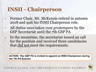 • Former Chair, Mr. McKenzie retired in autumn
2018 and quit his INSII Chairperson role.
• All duties were taken over protempore by the
GSP Secretariat until the 7th GSP PA
• In the meantime, the secretariat issued an call
for the position and received three candidacies
that did not meet the requirements.
INSII - Chairperson
ACTION: The GSP PA is invited to appoint an INSII Chairperson during
the 7th PA Session
 