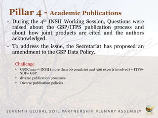 • During the 4th INSII Working Session, Questions were
raised about the GSP/ITPS publication process and
about how joint products are cited and the authors
acknowledged.
• To address the issue, the Secretariat has proposed an
amendment to the GSP Data Policy.
Challenge
• GSOCmap – INSII (more than 90 countries and 300 experts involved) + ITPS+
SDF+ GSP
• diverse publication processes
• Diverse publication policies
Pillar 4 - Academic Publications
 