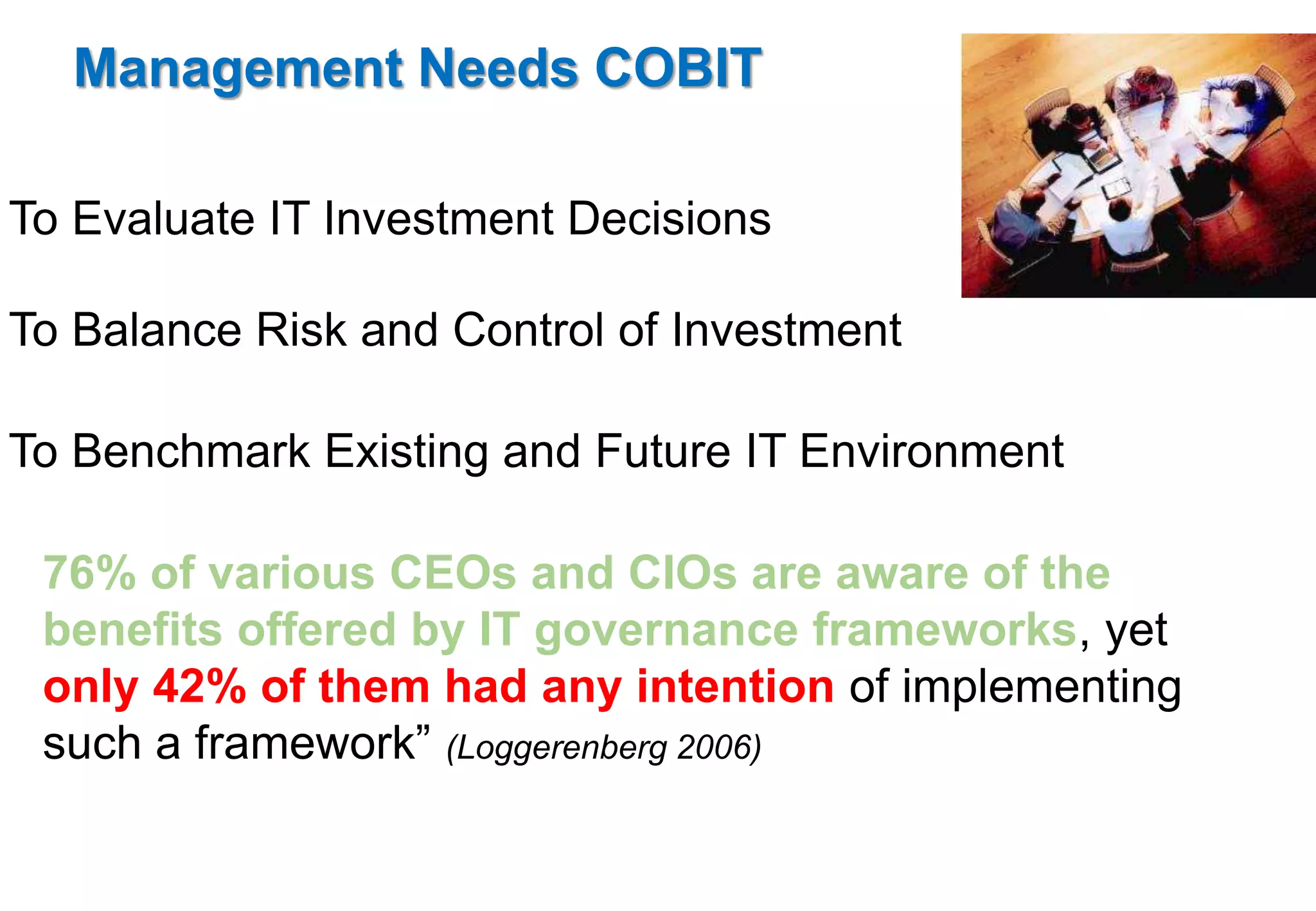 Management Needs COBIT 
To Evaluate IT Investment Decisions 
To Balance Risk and Control of Investment 
To Benchmark Existing and Future IT Environment 
76% of various CEOs and CIOs are aware of the 
benefits offered by IT governance frameworks, yet 
only 42% of them had any intention of implementing 
such a framework” (Loggerenberg 2006) 
 