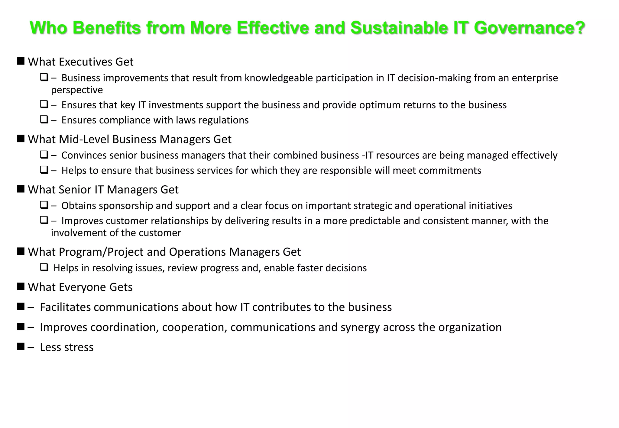 Who Benefits from More Effective and Sustainable IT Governance? 
 What Executives Get 
 – Business improvements that result from knowledgeable participation in IT decision-making from an enterprise 
perspective 
 – Ensures that key IT investments support the business and provide optimum returns to the business 
 – Ensures compliance with laws regulations 
 What Mid-Level Business Managers Get 
 – Convinces senior business managers that their combined business -IT resources are being managed effectively 
 – Helps to ensure that business services for which they are responsible will meet commitments 
 What Senior IT Managers Get 
 – Obtains sponsorship and support and a clear focus on important strategic and operational initiatives 
 – Improves customer relationships by delivering results in a more predictable and consistent manner, with the 
involvement of the customer 
 What Program/Project and Operations Managers Get 
 Helps in resolving issues, review progress and, enable faster decisions 
 What Everyone Gets 
 – Facilitates communications about how IT contributes to the business 
 – Improves coordination, cooperation, communications and synergy across the organization 
 – Less stress 
 