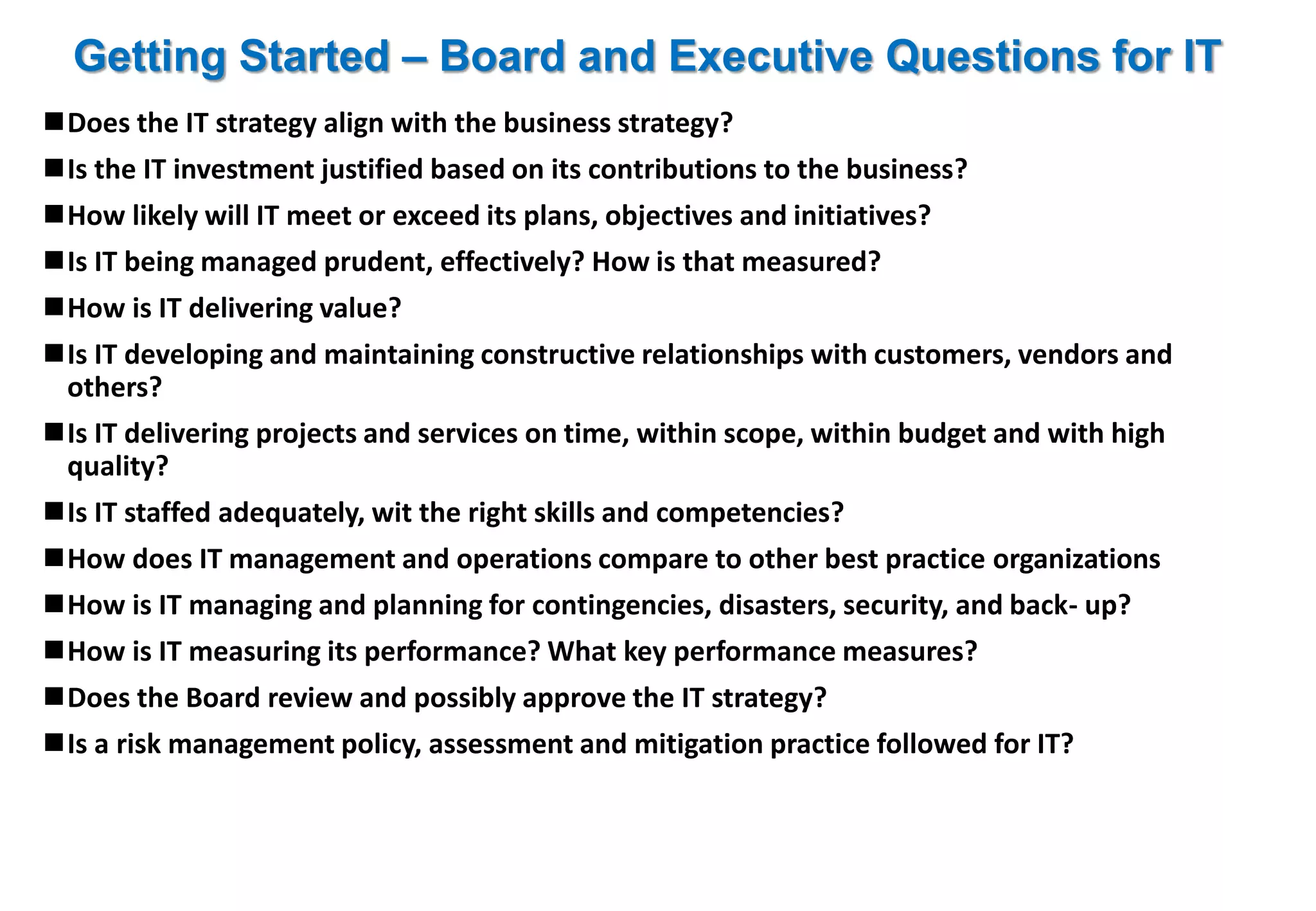 Getting Started – Board and Executive Questions for IT 
Does the IT strategy align with the business strategy? 
Is the IT investment justified based on its contributions to the business? 
How likely will IT meet or exceed its plans, objectives and initiatives? 
Is IT being managed prudent, effectively? How is that measured? 
How is IT delivering value? 
Is IT developing and maintaining constructive relationships with customers, vendors and 
others? 
Is IT delivering projects and services on time, within scope, within budget and with high 
quality? 
Is IT staffed adequately, wit the right skills and competencies? 
How does IT management and operations compare to other best practice organizations 
How is IT managing and planning for contingencies, disasters, security, and back- up? 
How is IT measuring its performance? What key performance measures? 
Does the Board review and possibly approve the IT strategy? 
Is a risk management policy, assessment and mitigation practice followed for IT? 
 