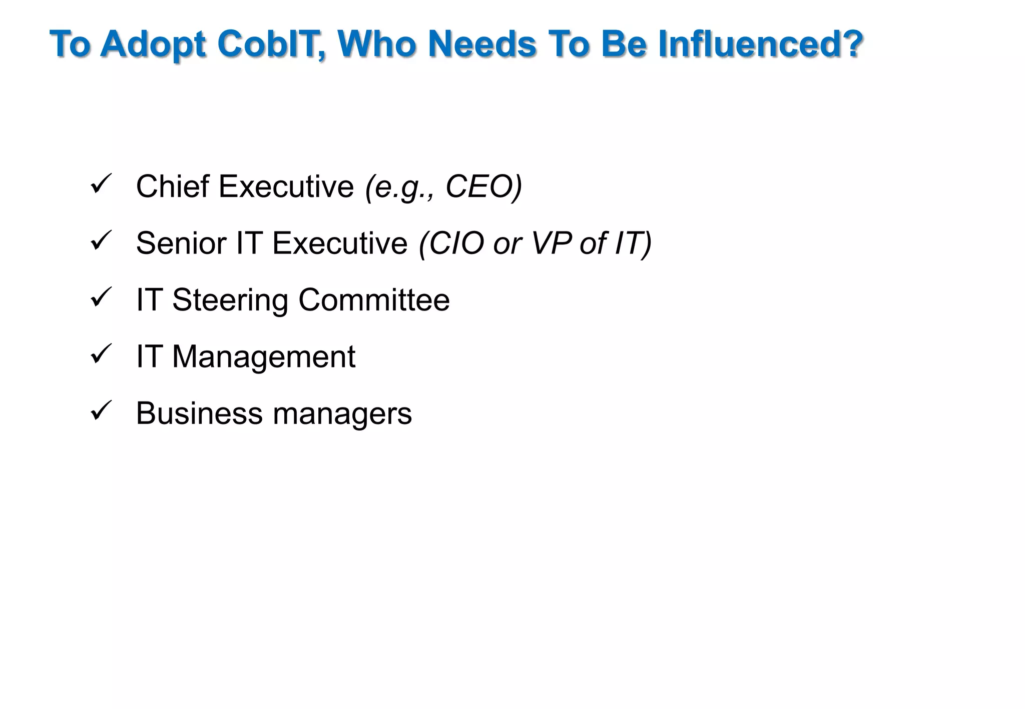 To Adopt CobIT, Who Needs To Be Influenced? 
 Chief Executive (e.g., CEO) 
 Senior IT Executive (CIO or VP of IT) 
 IT Steering Committee 
 IT Management 
 Business managers 
 