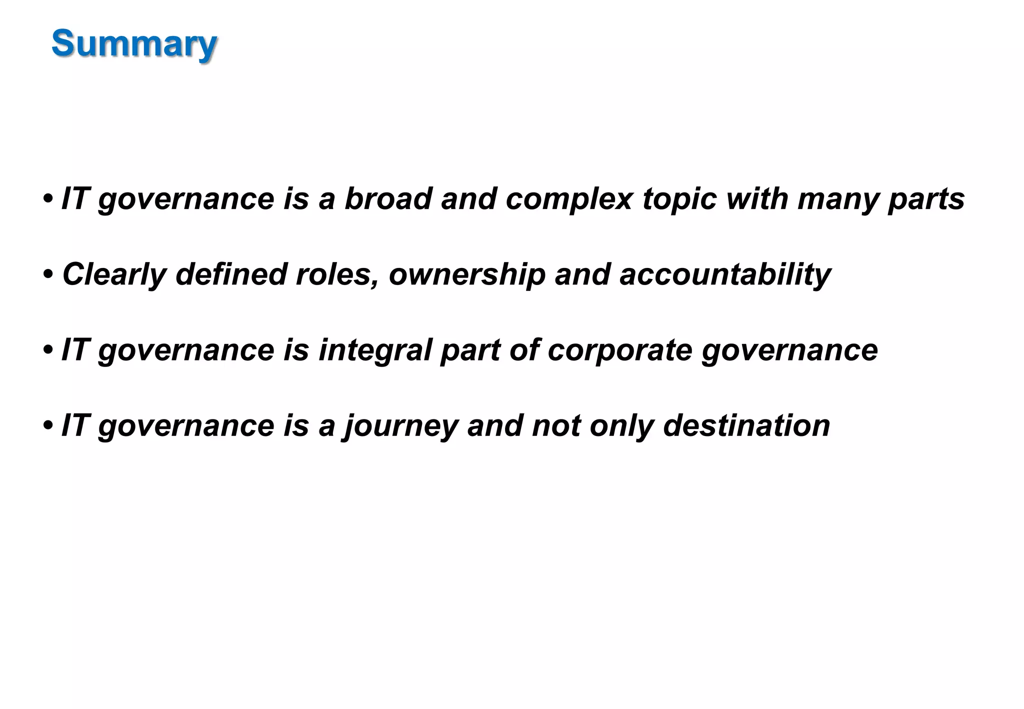 Summary 
• IT governance is a broad and complex topic with many parts 
• Clearly defined roles, ownership and accountability 
• IT governance is integral part of corporate governance 
• IT governance is a journey and not only destination 
 