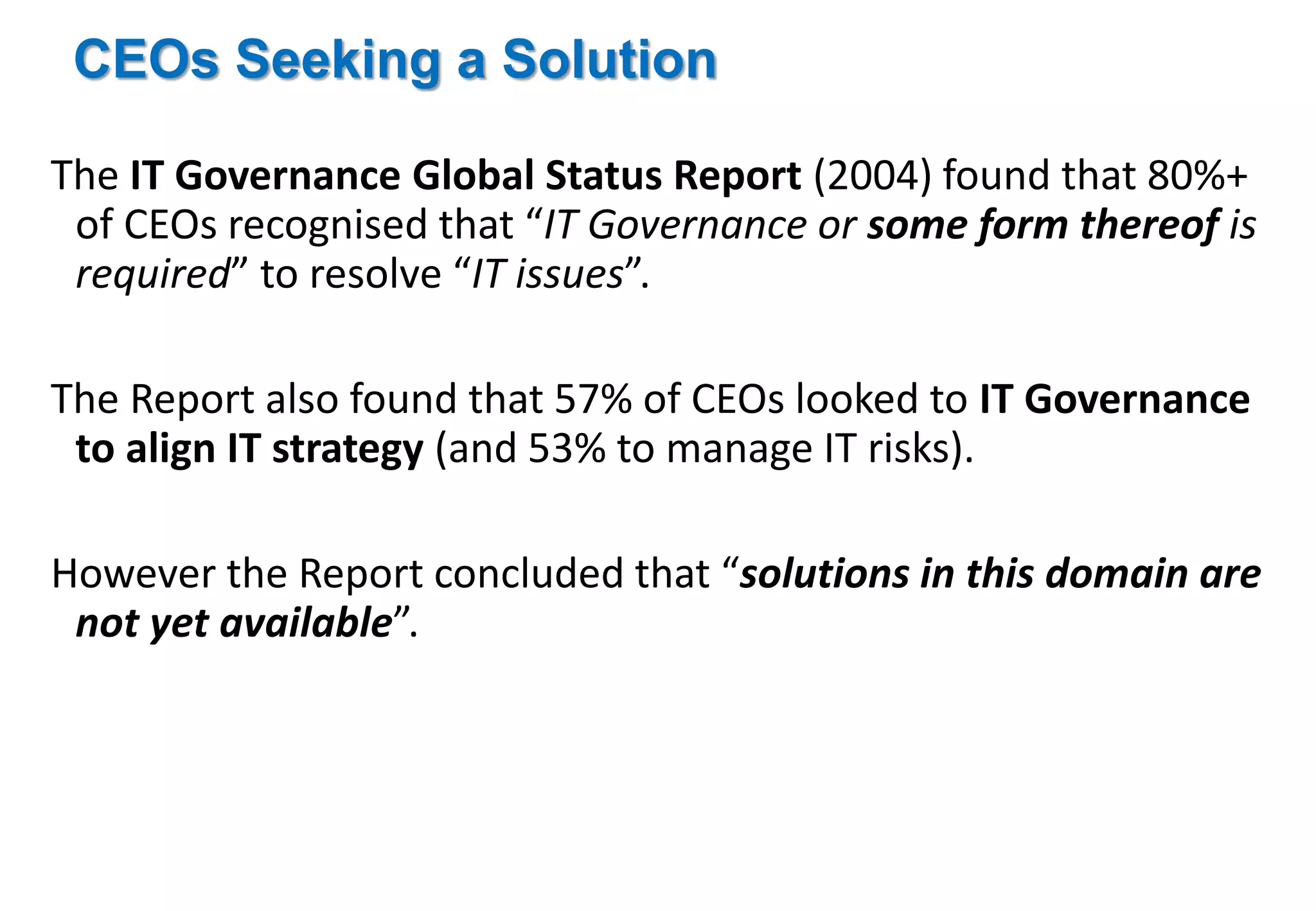 CEOs Seeking a Solution 
The IT Governance Global Status Report (2004) found that 80%+ 
of CEOs recognised that “IT Governance or some form thereof is 
required” to resolve “IT issues”. 
The Report also found that 57% of CEOs looked to IT Governance 
to align IT strategy (and 53% to manage IT risks). 
However the Report concluded that “solutions in this domain are 
not yet available”. 
 